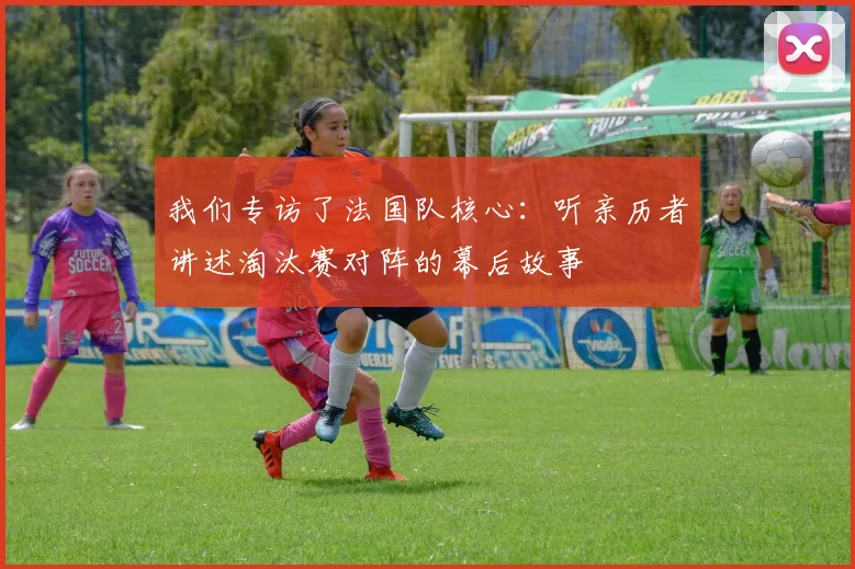 我们专访了法国队核心：听亲历者讲述淘汰赛对阵的幕后故事
