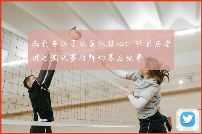 我们专访了法国队核心:听亲历者讲述淘汰赛对阵的幕后故事